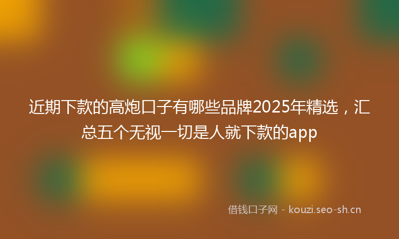 近期下款的高炮口子有哪些品牌2025年精选，汇总五个无视一切是人就下款的app