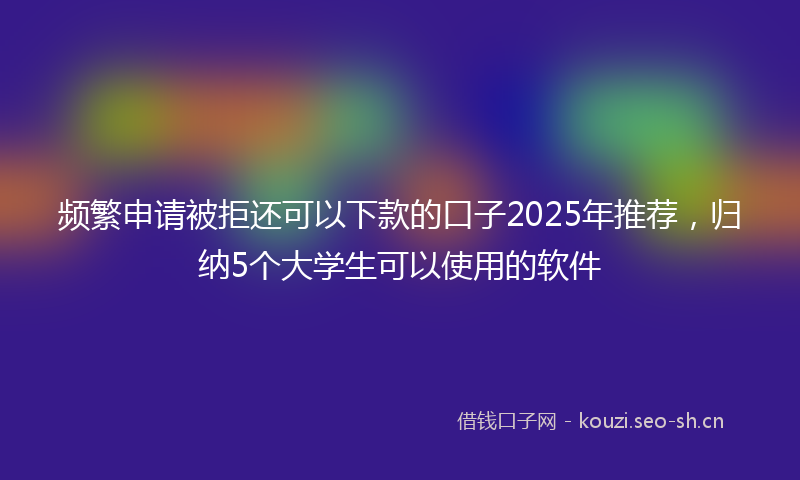 频繁申请被拒还可以下款的口子2025年推荐，归纳5个大学生可以使用的软件