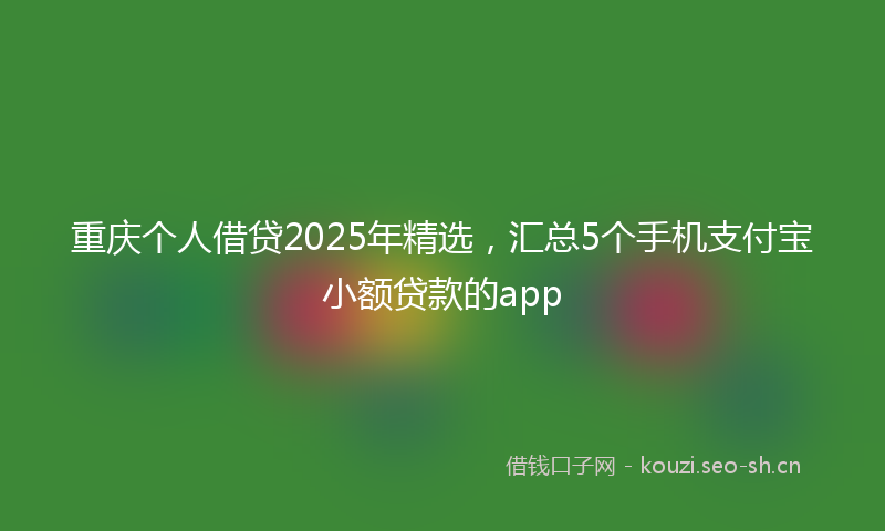 重庆个人借贷2025年精选，汇总5个手机支付宝小额贷款的app