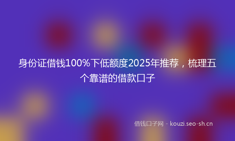 身份证借钱100%下低额度2025年推荐，梳理五个靠谱的借款口子