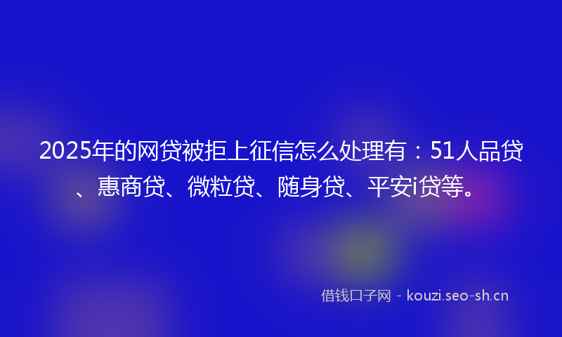 2025年的网贷被拒上征信怎么处理有：51人品贷、惠商贷、微粒贷、随身贷、平安i贷等。