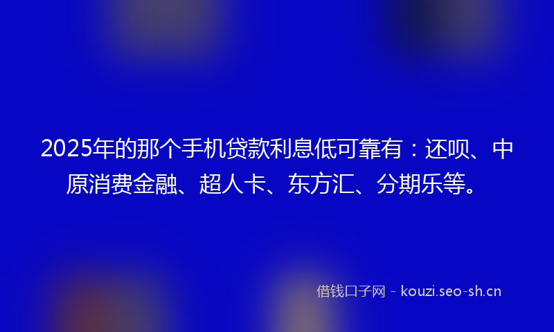 2025年的那个手机贷款利息低可靠有：还呗、中原消费金融、超人卡、东方汇、分期乐等。