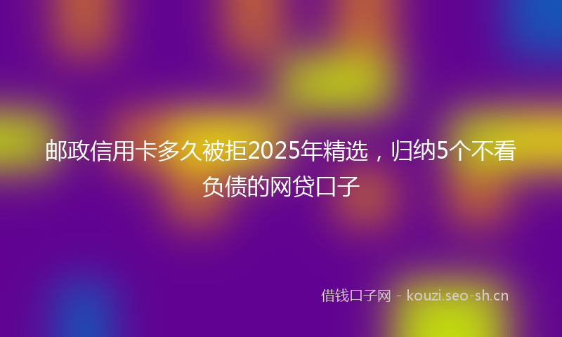 邮政信用卡多久被拒2025年精选，归纳5个不看负债的网贷口子
