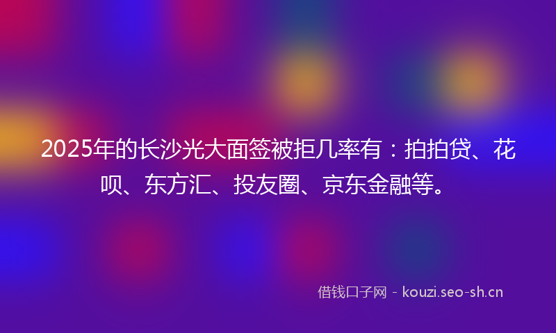 2025年的长沙光大面签被拒几率有：拍拍贷、花呗、东方汇、投友圈、京东金融等。