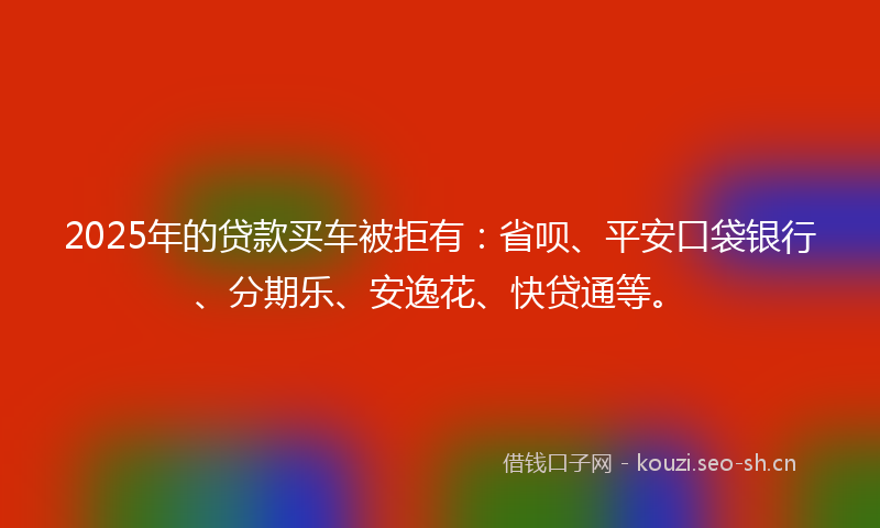 2025年的贷款买车被拒有：省呗、平安口袋银行、分期乐、安逸花、快贷通等。