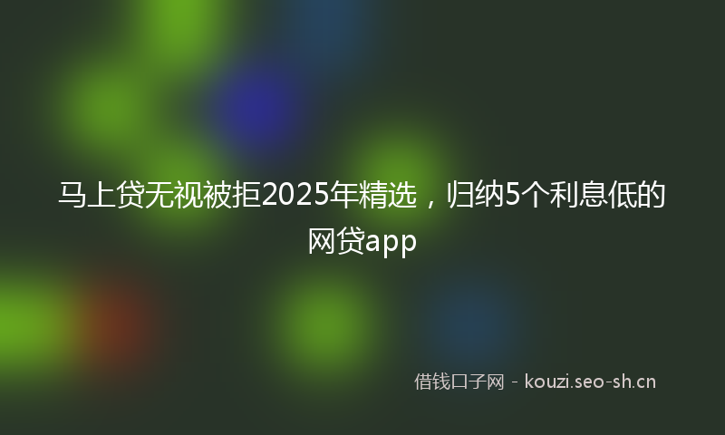 马上贷无视被拒2025年精选，归纳5个利息低的网贷app