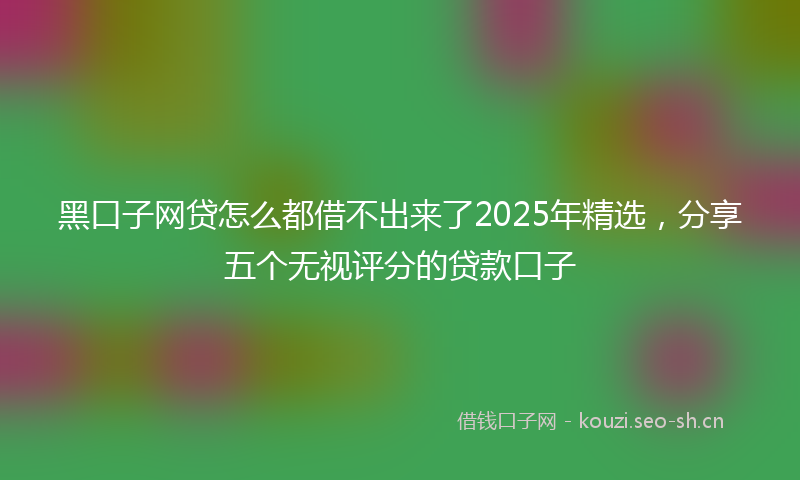 黑口子网贷怎么都借不出来了2025年精选，分享五个无视评分的贷款口子