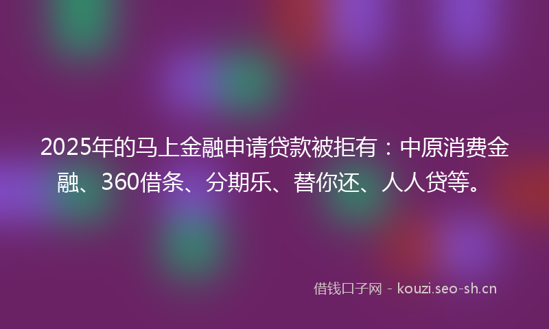 2025年的马上金融申请贷款被拒有：中原消费金融、360借条、分期乐、替你还、人人贷等。