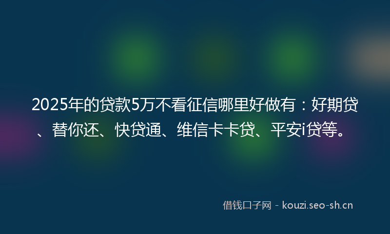 2025年的贷款5万不看征信哪里好做有：好期贷、替你还、快贷通、维信卡卡贷、平安i贷等。