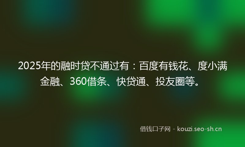 2025年的融时贷不通过有：百度有钱花、度小满金融、360借条、快贷通、投友圈等。