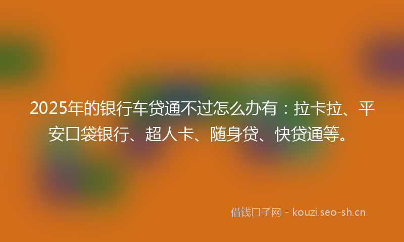 2025年的银行车贷通不过怎么办有：拉卡拉、平安口袋银行、超人卡、随身贷、快贷通等。