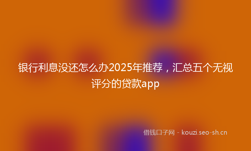 银行利息没还怎么办2025年推荐，汇总五个无视评分的贷款app