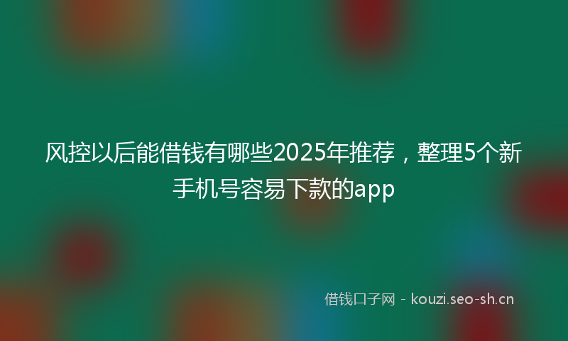 风控以后能借钱有哪些2025年推荐，整理5个新手机号容易下款的app