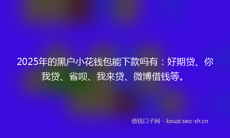 2025年的黑户小花钱包能下款吗有：好期贷、你我贷、省呗、我来贷、微博借钱等。