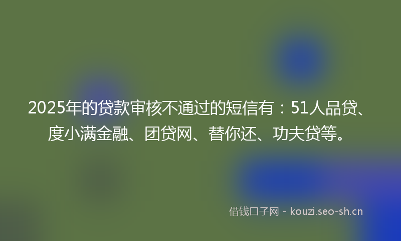 2025年的贷款审核不通过的短信有：51人品贷、度小满金融、团贷网、替你还、功夫贷等。