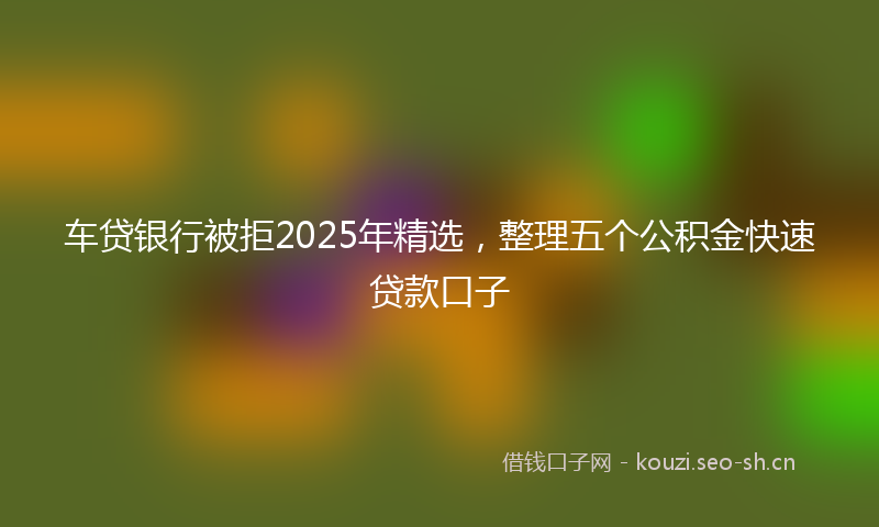 车贷银行被拒2025年精选，整理五个公积金快速贷款口子