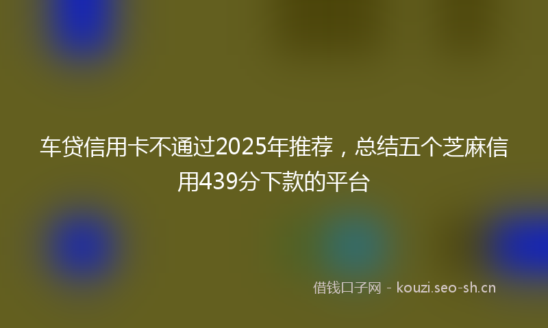 车贷信用卡不通过2025年推荐，总结五个芝麻信用439分下款的平台