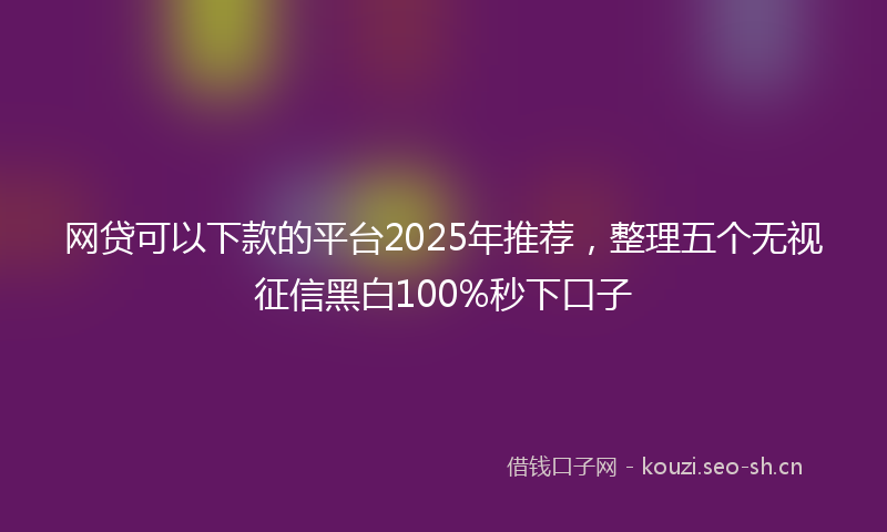 网贷可以下款的平台2025年推荐，整理五个无视征信黑白100%秒下口子