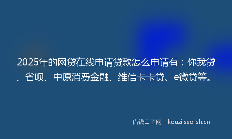 2025年的网贷在线申请贷款怎么申请有：你我贷、省呗、中原消费金融、维信卡卡贷、e微贷等。