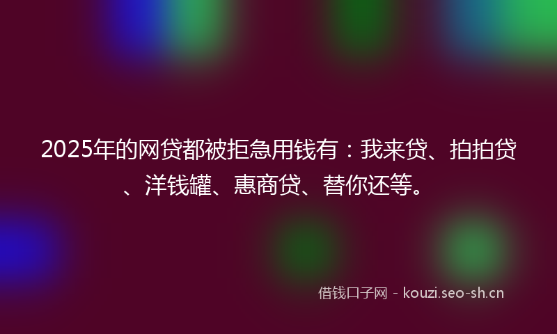 2025年的网贷都被拒急用钱有：我来贷、拍拍贷、洋钱罐、惠商贷、替你还等。