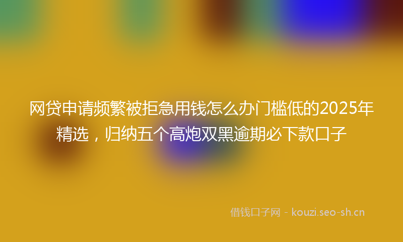 网贷申请频繁被拒急用钱怎么办门槛低的2025年精选，归纳五个高炮双黑逾期必下款口子