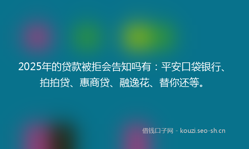 2025年的贷款被拒会告知吗有：平安口袋银行、拍拍贷、惠商贷、融逸花、替你还等。