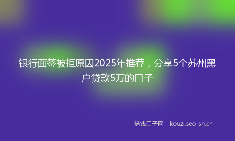 银行面签被拒原因2025年推荐，分享5个苏州黑户贷款5万的口子