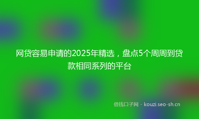 网贷容易申请的2025年精选，盘点5个周周到贷款相同系列的平台