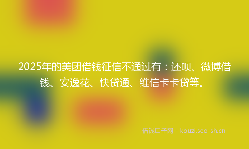 2025年的美团借钱征信不通过有：还呗、微博借钱、安逸花、快贷通、维信卡卡贷等。
