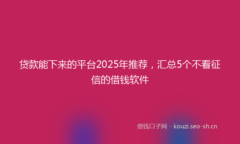 贷款能下来的平台2025年推荐，汇总5个不看征信的借钱软件