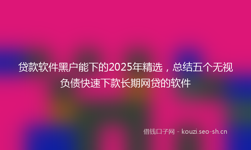 贷款软件黑户能下的2025年精选，总结五个无视负债快速下款长期网贷的软件