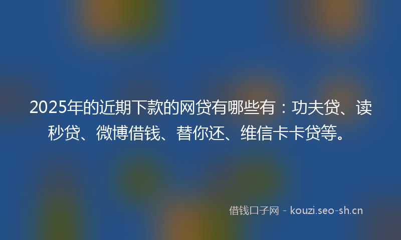2025年的近期下款的网贷有哪些有：功夫贷、读秒贷、微博借钱、替你还、维信卡卡贷等。