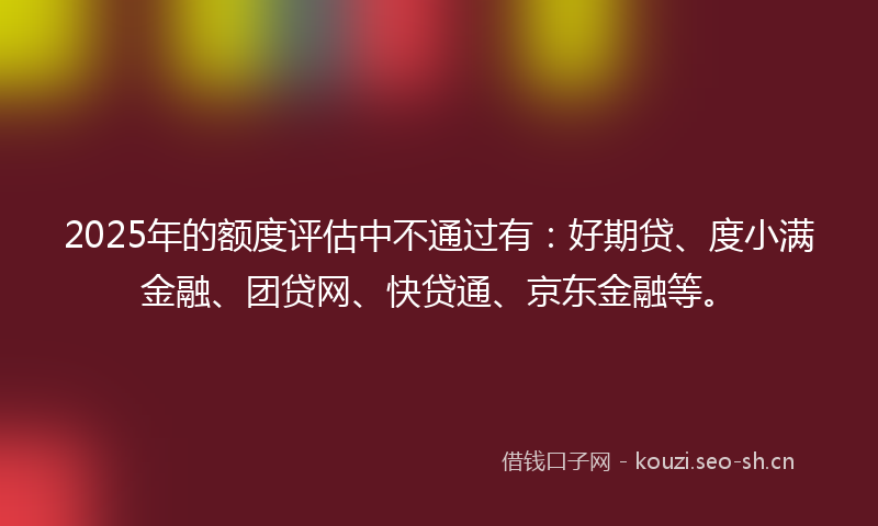 2025年的额度评估中不通过有：好期贷、度小满金融、团贷网、快贷通、京东金融等。