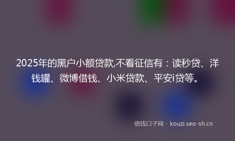 2025年的黑户小额贷款,不看征信有：读秒贷、洋钱罐、微博借钱、小米贷款、平安i贷等。