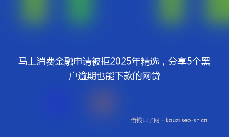 马上消费金融申请被拒2025年精选，分享5个黑户逾期也能下款的网贷