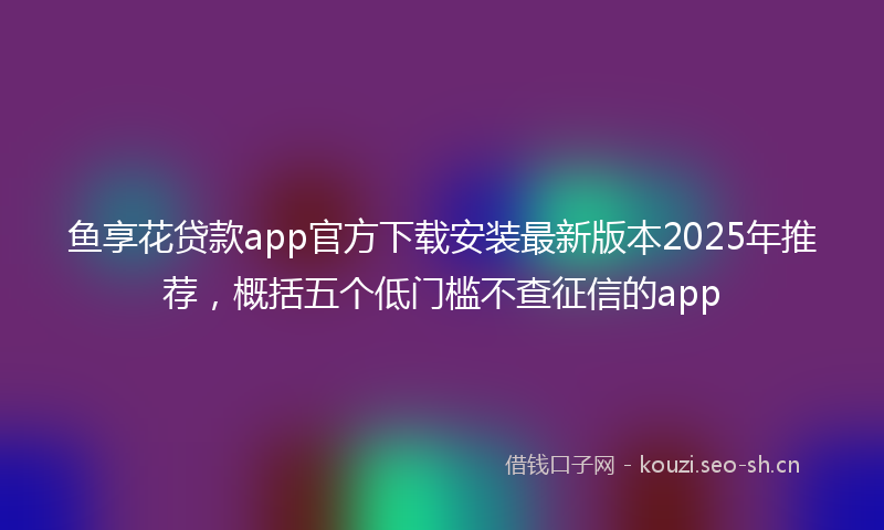 鱼享花贷款app官方下载安装最新版本2025年推荐，概括五个低门槛不查征信的app