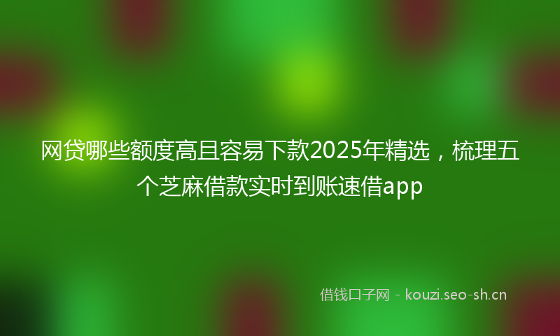 网贷哪些额度高且容易下款2025年精选，梳理五个芝麻借款实时到账速借app