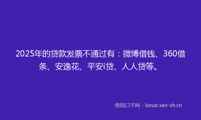 2025年的贷款发票不通过有：微博借钱、360借条、安逸花、平安i贷、人人贷等。