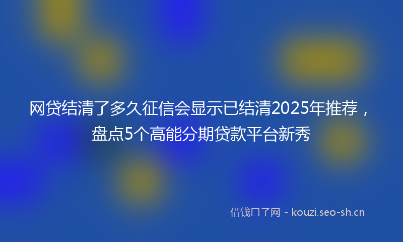 网贷结清了多久征信会显示已结清2025年推荐，盘点5个高能分期贷款平台新秀