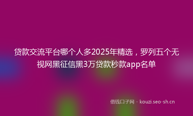 贷款交流平台哪个人多2025年精选，罗列五个无视网黑征信黑3万贷款秒款app名单