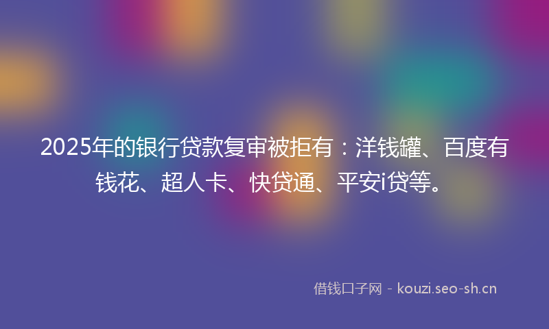 2025年的银行贷款复审被拒有：洋钱罐、百度有钱花、超人卡、快贷通、平安i贷等。