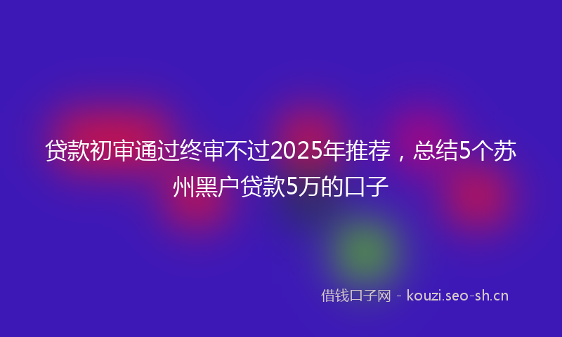 贷款初审通过终审不过2025年推荐，总结5个苏州黑户贷款5万的口子
