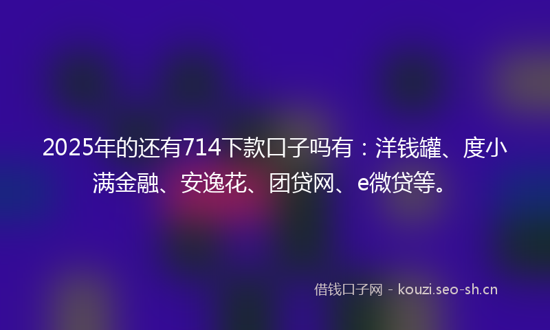 2025年的还有714下款口子吗有：洋钱罐、度小满金融、安逸花、团贷网、e微贷等。