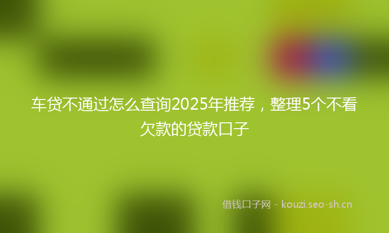 车贷不通过怎么查询2025年推荐，整理5个不看欠款的贷款口子