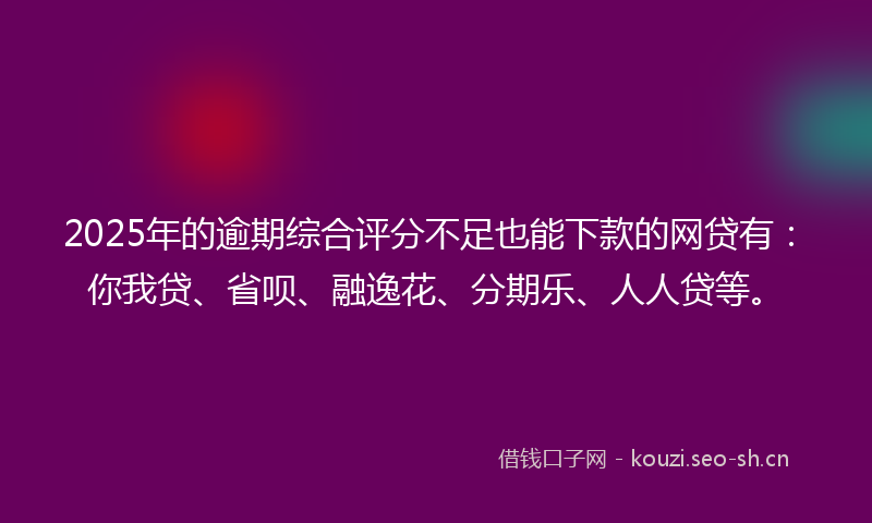 2025年的逾期综合评分不足也能下款的网贷有：你我贷、省呗、融逸花、分期乐、人人贷等。