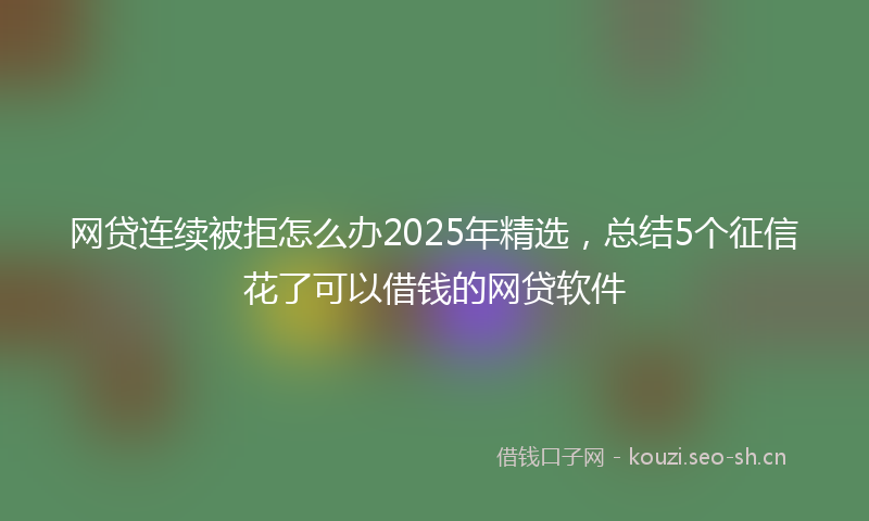 网贷连续被拒怎么办2025年精选，总结5个征信花了可以借钱的网贷软件