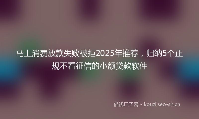 马上消费放款失败被拒2025年推荐，归纳5个正规不看征信的小额贷款软件