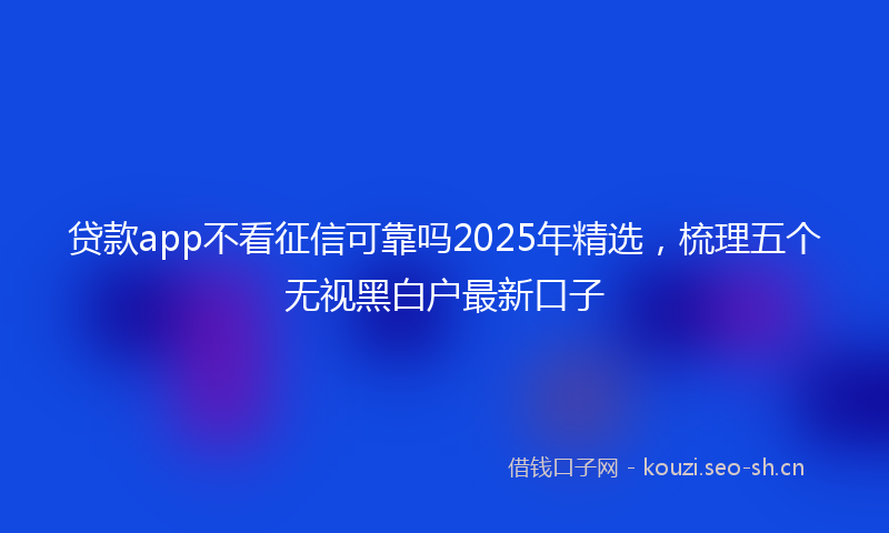 贷款app不看征信可靠吗2025年精选，梳理五个无视黑白户最新口子