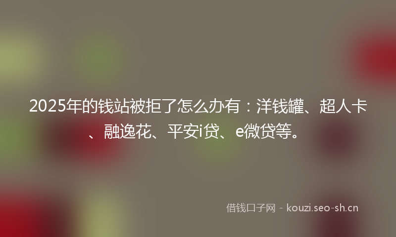 2025年的钱站被拒了怎么办有：洋钱罐、超人卡、融逸花、平安i贷、e微贷等。