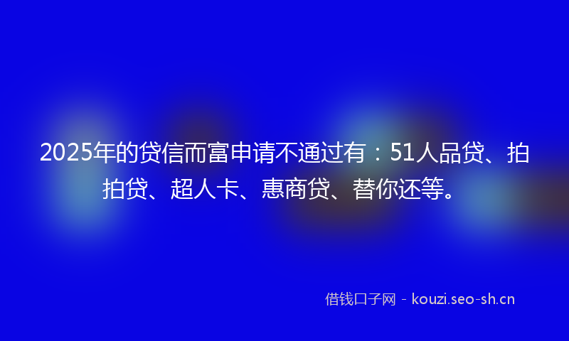 2025年的贷信而富申请不通过有：51人品贷、拍拍贷、超人卡、惠商贷、替你还等。